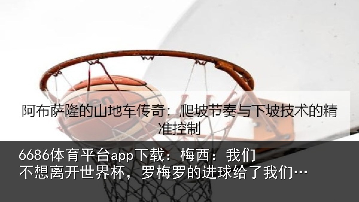 6686体育平台app下载：梅西：我们不想离开世界杯，罗梅罗的进球给了我们希望