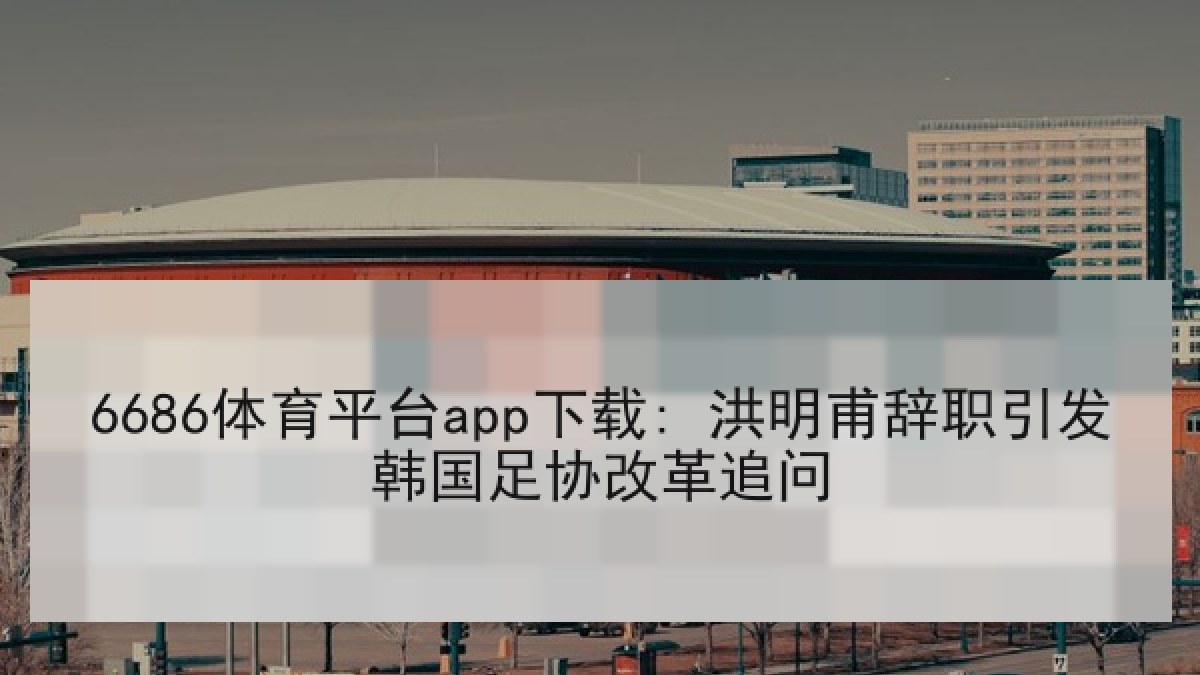 6686体育平台app下载: 洪明甫辞职引发韩国足协改革追问