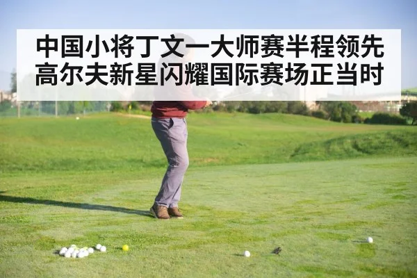 中国小将丁文一大师赛半程领先 高尔夫新星闪耀国际赛场正当时